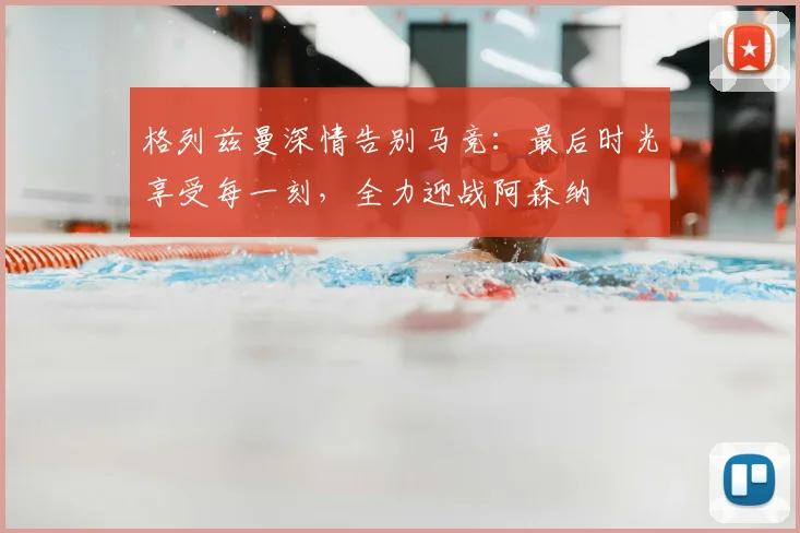 格列兹曼深情告别马竞：最后时光享受每一刻，全力迎战阿森纳