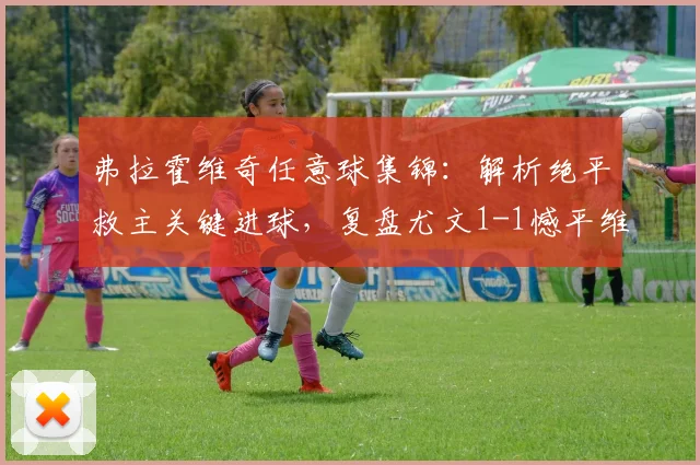 弗拉霍维奇任意球集锦:解析绝平救主关键进球,复盘尤文1-1憾平维罗纳战局