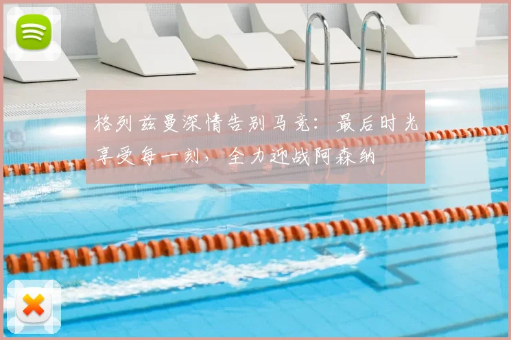 格列兹曼深情告别马竞:最后时光享受每一刻,全力迎战阿森纳