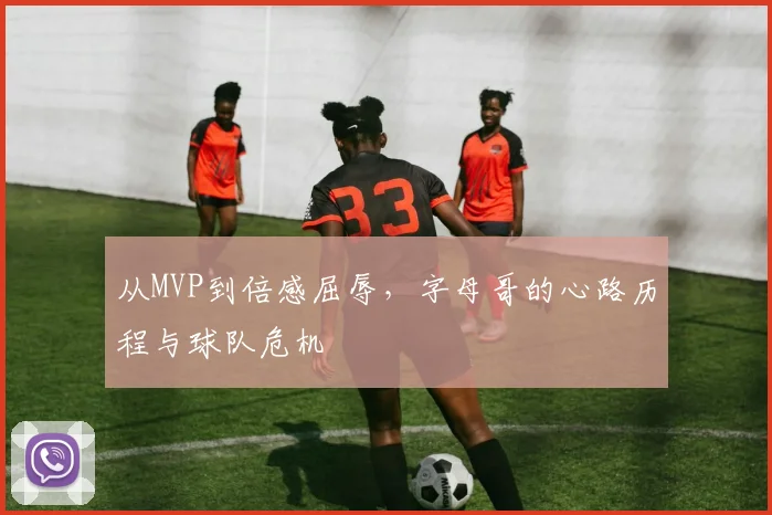 从MVP到倍感屈辱,字母哥的心路历程与球队危机