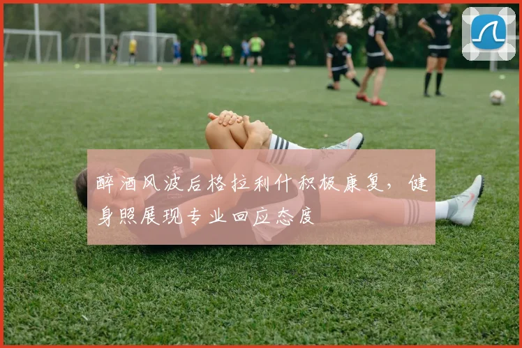 醉酒风波后格拉利什积极康复,健身照展现专业回应态度