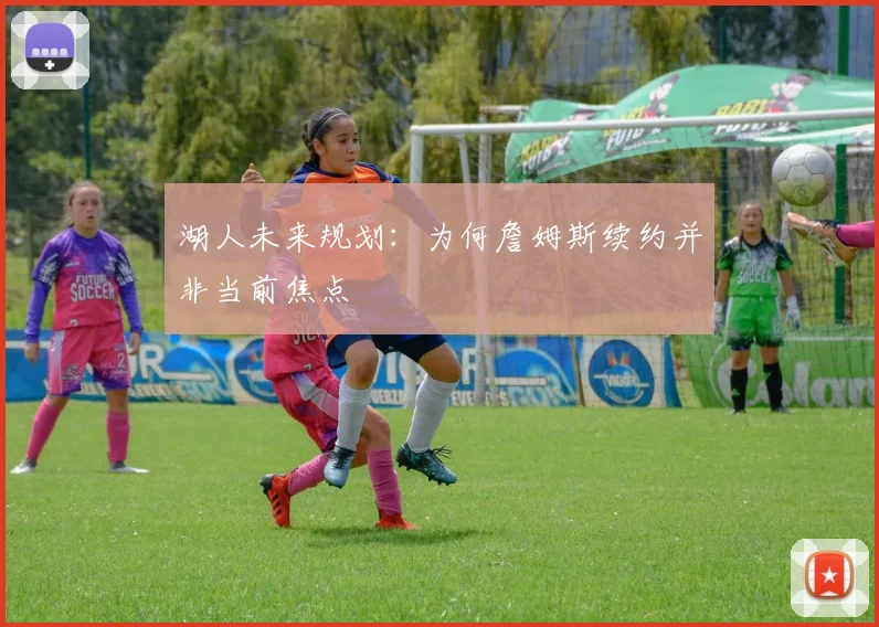 湖人未来规划:为何詹姆斯续约并非当前焦点