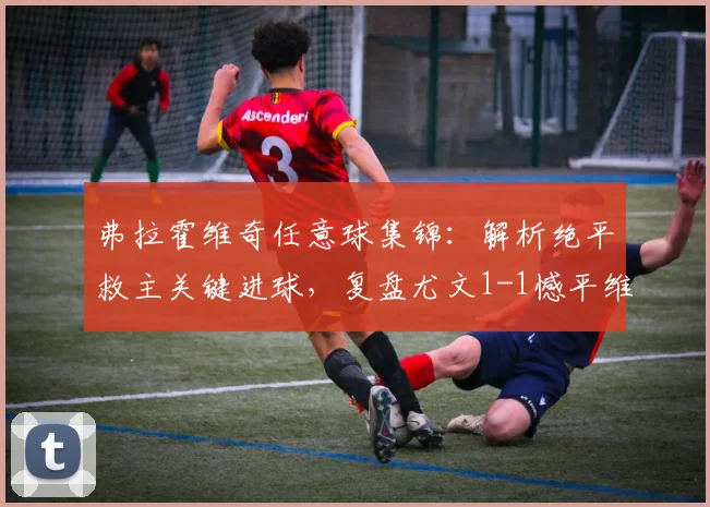 弗拉霍维奇任意球集锦:解析绝平救主关键进球,复盘尤文1-1憾平维罗纳战局