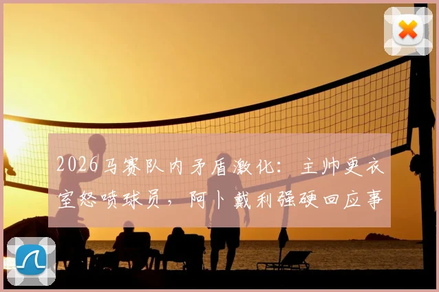 2026马赛队内矛盾激化:主帅更衣室怒喷球员,阿卜戴利强硬回应事件全解析