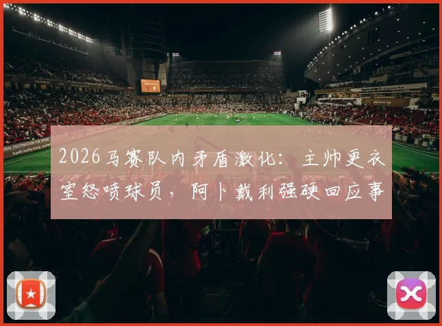 2026马赛队内矛盾激化：主帅更衣室怒喷球员，阿卜戴利强硬回应事件全解析