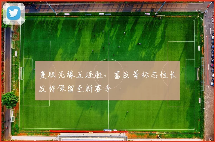 曼联无缘五连胜,蓄发哥标志性长发将保留至新赛季